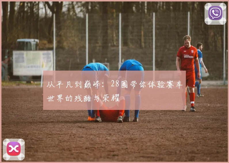 从平凡到巅峰：28圈带你体验赛车世界的残酷与荣耀
